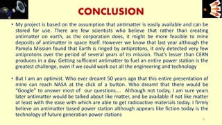CONCLUSION
• My project is based on the assumption that antimatter is easily available and can be
stored for use. There are few scientists who believe that rather than creating
antimatter on earth, as the corporation does, it might be more feasible to mine
deposits of antimatter in space itself. However we know that last year although the
Pamela Mission found that Earth is ringed by antiprotons, it only detected very few
antiprotons over the period of several years of its mission. That’s lesser than CERN
produces in a day. Getting sufficient antimatter to fuel an entire power station is the
greatest challenge, even if we could work out all the engineering and technology
• But I am an optimist. Who ever dreamt 50 years ago that this entire presentation of
mine can reach NASA at the click of a button. Who dreamt that there would be
“Google” to answer most of our questions…. Although not today, I am sure years
later antimatter would be talked about like matter, and be available if not like matter
at least with the ease with which are able to get radioactive materials today. I firmly
believe an antimatter based power station although appears like fiction today is the
technology of future generation power stations
e+e-
32
 