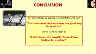 CONCLUSION
Let me conclude by quoting Neil Armstrong who said
“That's one small step for a man, one giant leap
for mankind”
which I wish to adapt as
“A kid’s dream of a possible ‘Dream Power
Station’ for mankind”
e+e-
33
 
