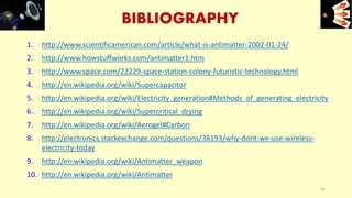 BIBLIOGRAPHY
1. http://www.scientificamerican.com/article/what-is-antimatter-2002-01-24/
2. http://www.howstuffworks.com/antimatter1.htm
3. http://www.space.com/22229-space-station-colony-futuristic-technology.html
4. http://en.wikipedia.org/wiki/Supercapacitor
5. http://en.wikipedia.org/wiki/Electricity_generation#Methods_of_generating_electricity
6. http://en.wikipedia.org/wiki/Supercritical_drying
7. http://en.wikipedia.org/wiki/Aerogel#Carbon
8. http://electronics.stackexchange.com/questions/38193/why-dont-we-use-wireless-
electricity-today
9. http://en.wikipedia.org/wiki/Antimatter_weapon
10. http://en.wikipedia.org/wiki/Antimatter
34
e+e-
 