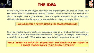 I have always dreamt of being an astronaut and exploring the universe. So when I saw
the “NASA SPACE SETTLEMENT DESIGN CONTEST” announcement I was thrilled. As I
slept that night I saw a great dream. I was in a space settlement in pitch darkness,
chilled to the bone. I woke up with a start and then……I got this bright idea…
Can you imagine living in darkness, eating cold food or for that matter bathing in ice
cold water!! Those are our fundamental needs… Imagine, no Google, no WhatsApp,
no mobile, no laptop!!! Who would ever want to be in a space settlement!!!
THE IDEA
HENCE I BELIEVE AN IMPORTANT REQUIREMENT FOR EVERY SPACE SETTLEMENT IS
A POWER STATION WHICH COULD SUPPLY ELECTRICITY
I WOULD CREATE A POWER STATION FOR SPACE SETTLEMENTS
4
e+e-
 