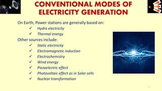 CONVENTIONAL MODES OF
ELECTRICITY GENERATION
On Earth, Power stations are generally based on:
 Hydro electricity
 Thermal energy
Other sources include:
 Static electricity
 Electromagnetic induction
 Electrochemistry
 Wind energy
 Piezoelectric effect
 Photovoltaic effect as in Solar cells
 Nuclear transformation
e+e-
5
 