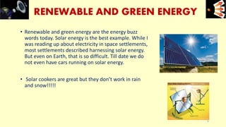 RENEWABLE AND GREEN ENERGY
• Renewable and green energy are the energy buzz
words today. Solar energy is the best example. While I
was reading up about electricity in space settlements,
most settlements described harnessing solar energy.
But even on Earth, that is so difficult. Till date we do
not even have cars running on solar energy.
• Solar cookers are great but they don’t work in rain
and snow!!!!!
e+e-
6
 