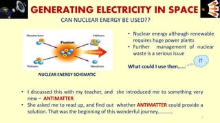 GENERATING ELECTRICITY IN SPACE
CAN NUCLEAR ENERGY BE USED??
• Nuclear energy although renewable
requires huge power plants
• Further management of nuclear
waste is a serious issue
What could I use then……
• I discussed this with my teacher, and she introduced me to something very
new – ANTIMATTER
• She asked me to read up, and find out whether ANTIMATTER could provide a
solution. That was the beginning of this wonderful journey…………
NUCLEAR ENERGY SCHEMATIC
e+e-
7
??
 