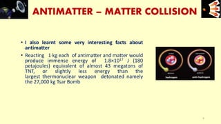 ANTIMATTER – MATTER COLLISION
• I also learnt some very interesting facts about
antimatter
• Reacting 1 kg each of antimatter and matter would
produce immense energy of 1.8×1017 J (180
petajoules) equivalent of almost 43 megatons of
TNT, or slightly less energy than the
largest thermonuclear weapon detonated namely
the 27,000 kg Tsar Bomb
e+e-
9
 