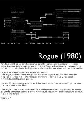 Rogue (1980)
Paradoxalement, ce qui serait aujourd’hui considéré comme une avancée (en tout cas un
indice de modernité) a commencé par nécessité : à l’origine, les ordinateurs manquaient de
mémoire, et il était plus facile de générer le contenu grâce à un algorithme que de le stocker.

Un jeu a poussé cette idée a son paroxysme : Rogue.
Dans Rogue, on est un aventurier qui doit s’enfoncer toujours plus loin dans un donjon
rempli de monstres et d’objets magiques. Comme vous pouvez le voir, c’est assez
minimaliste, graphiquement parlant.

Le rogue-like est un genre qui a été suivi d’un grand nombre des successeurs plus ou moins
proches, jusqu’à aujourd’hui.

Dans Rogue, à peu près tout est généré de manière procédurale : chaque niveau du donjon
est généré au moment auquel le joueur y pénètre, et il est impossible de rencontrer plusieurs
fois le même donjon.

Comment ?
 