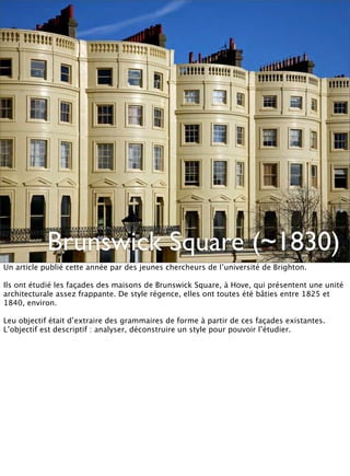 Brunswick Square (~1830)
Un article publié cette année par des jeunes chercheurs de l’université de Brighton.

Ils ont étudié les façades des maisons de Brunswick Square, à Hove, qui présentent une unité
architecturale assez frappante. De style régence, elles ont toutes été bâties entre 1825 et
1840, environ.

Leu objectif était d’extraire des grammaires de forme à partir de ces façades existantes.
L’objectif est descriptif : analyser, déconstruire un style pour pouvoir l’étudier.
 