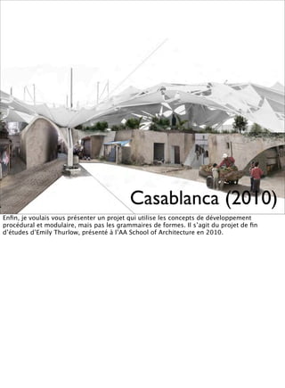 Casablanca (2010)
Enﬁn, je voulais vous présenter un projet qui utilise les concepts de développement
procédural et modulaire, mais pas les grammaires de formes. Il s’agit du projet de ﬁn
d’études d’Emily Thurlow, présenté à l’AA School of Architecture en 2010.
 