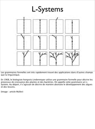 L-Systems




Les grammaires formelles ont très rapidement trouvé des applications dans d’autres champs
que la linguistique.

En 1968, le biologiste hongrois Lindenmayer utilise une grammaire formelle pour décrire les
processus de croissance des plantes et des bactéries. On appelle cette grammaire un L-
System. Au départ, il s’agissait de décrire de manière abstraite le développement des algues
et des levures.

(Image : article Müller)
 