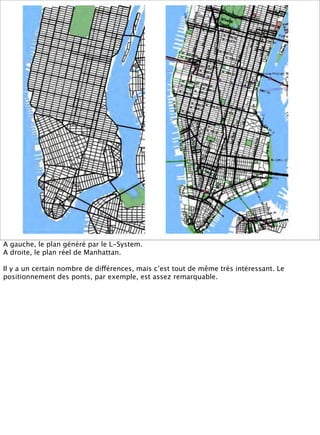 A gauche, le plan généré par le L-System.
A droite, le plan réel de Manhattan.

Il y a un certain nombre de différences, m...