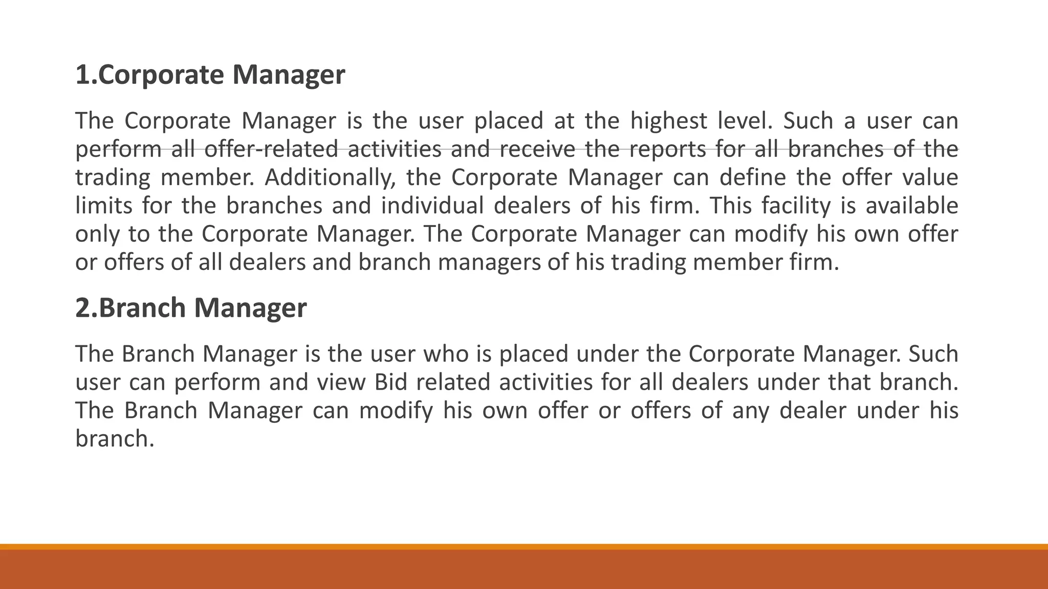 1.Corporate Manager
The Corporate Manager is the user placed at the highest level. Such a user can
perform all offer-related activities and receive the reports for all branches of the
trading member. Additionally, the Corporate Manager can define the offer value
limits for the branches and individual dealers of his firm. This facility is available
only to the Corporate Manager. The Corporate Manager can modify his own offer
or offers of all dealers and branch managers of his trading member firm.
2.Branch Manager
The Branch Manager is the user who is placed under the Corporate Manager. Such
user can perform and view Bid related activities for all dealers under that branch.
The Branch Manager can modify his own offer or offers of any dealer under his
branch.
 