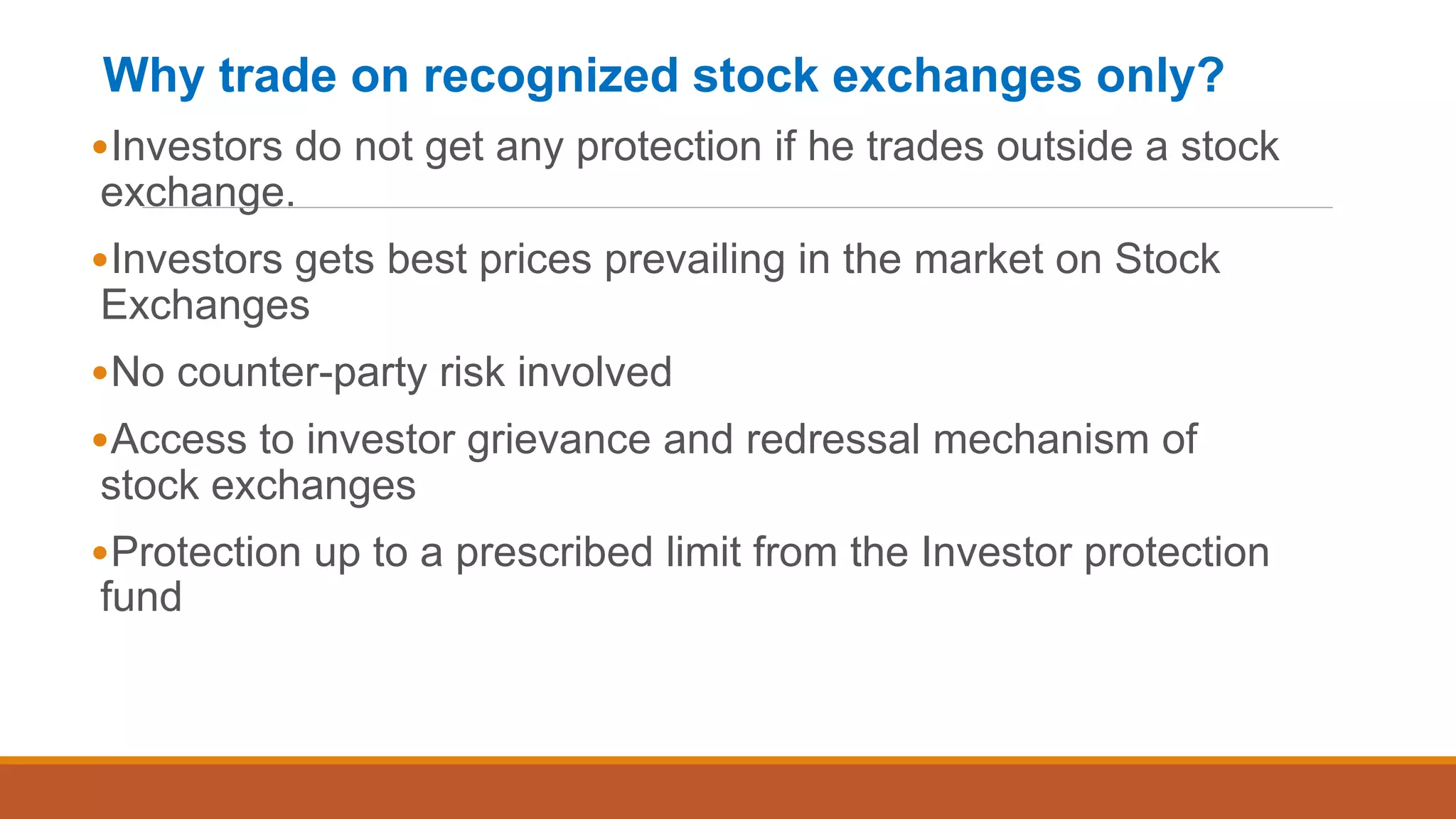Why trade on recognized stock exchanges only?
•Investors do not get any protection if he trades outside a stock
exchange.
•Investors gets best prices prevailing in the market on Stock
Exchanges
•No counter-party risk involved
•Access to investor grievance and redressal mechanism of
stock exchanges
•Protection up to a prescribed limit from the Investor protection
fund
 