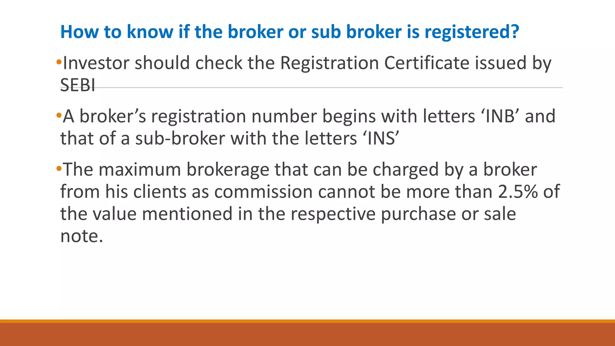 How to know if the broker or sub broker is registered?
•Investor should check the Registration Certificate issued by
SEBI
•A broker’s registration number begins with letters ‘INB’ and
that of a sub-broker with the letters ‘INS’
•The maximum brokerage that can be charged by a broker
from his clients as commission cannot be more than 2.5% of
the value mentioned in the respective purchase or sale
note.
 