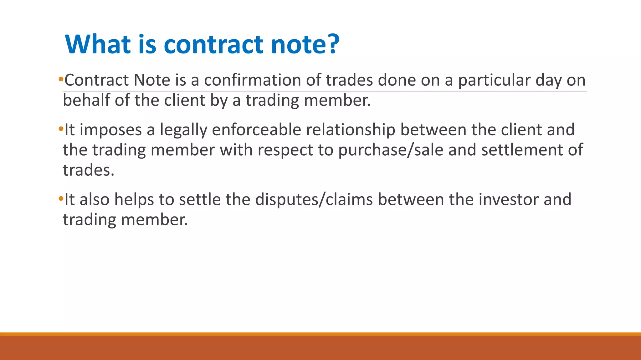What is contract note?
•Contract Note is a confirmation of trades done on a particular day on
behalf of the client by a trading member.
•It imposes a legally enforceable relationship between the client and
the trading member with respect to purchase/sale and settlement of
trades.
•It also helps to settle the disputes/claims between the investor and
trading member.
 