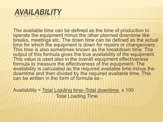 AVAILABILITY
The available time can be defined as the time of production to
operate the equipment minus the other planned downtime like
breaks, meetings etc. The down time can be defined as the actual
time for which the equipment is down for repairs or changeovers.
This time is also sometimes known as the breakdown time. The
output of this formula gives the true availability of the equipment.
This value is used also in the overall equipment effectiveness
formula to measure the effectiveness of the equipment. The
availability is calculated as the required available time minus the
downtime and then divided by the required available time. This
can be written in the form of formula as:-
Availability = Total Loading time–Total downtime x 100
Total Loading Time
 