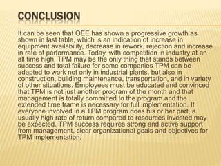 CONCLUSION
It can be seen that OEE has shown a progressive growth as
shown in last table, which is an indication of increase in
equipment availability, decrease in rework, rejection and increase
in rate of performance. Today, with competition in industry at an
all time high, TPM may be the only thing that stands between
success and total failure for some companies TPM can be
adapted to work not only in industrial plants, but also in
construction, building maintenance, transportation, and in variety
of other situations. Employees must be educated and convinced
that TPM is not just another program of the month and that
management is totally committed to the program and the
extended time frame is necessary for full implementation. If
everyone involved in a TPM program does his or her part, a
usually high rate of return compared to resources invested may
be expected. TPM success requires strong and active support
from management, clear organizational goals and objectives for
TPM implementation.
 