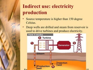 Indirect use: electricity
production
• Source temperature is higher than 150 degree
  Celsius.
• Deep wells are drilled and steam from reservoir is
  used to drive turbines and produce electricity.
 