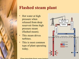 Flashed steam plant
• Hot water at high
  pressure when
  released from deep
  reservoir forms high
  pressure steam
  (flashed steam).
• This steam drives
  turbines.
• This is most common
  type of plant operating
  today.
 