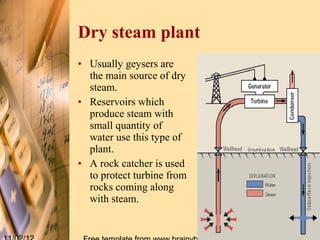 Dry steam plant
• Usually geysers are
  the main source of dry
  steam.
• Reservoirs which
  produce steam with
  small quantity of
  water use this type of
  plant.
• A rock catcher is used
  to protect turbine from
  rocks coming along
  with steam.
 