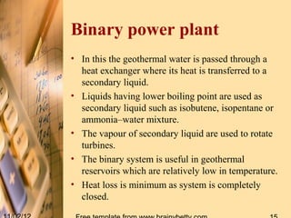 Binary power plant
• In this the geothermal water is passed through a
  heat exchanger where its heat is transferred to a
  secondary liquid.
• Liquids having lower boiling point are used as
  secondary liquid such as isobutene, isopentane or
  ammonia–water mixture.
• The vapour of secondary liquid are used to rotate
  turbines.
• The binary system is useful in geothermal
  reservoirs which are relatively low in temperature.
• Heat loss is minimum as system is completely
  closed.
 