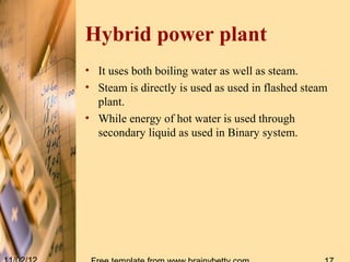 Hybrid power plant
• It uses both boiling water as well as steam.
• Steam is directly is used as used in flashed steam
  plant.
• While energy of hot water is used through
  secondary liquid as used in Binary system.
 