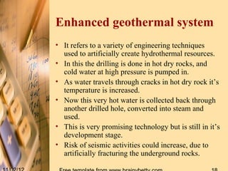 Enhanced geothermal system
• It refers to a variety of engineering techniques
  used to artificially create hydrothermal resources.
• In this the drilling is done in hot dry rocks, and
  cold water at high pressure is pumped in.
• As water travels through cracks in hot dry rock it’s
  temperature is increased.
• Now this very hot water is collected back through
  another drilled hole, converted into steam and
  used.
• This is very promising technology but is still in it’s
  development stage.
• Risk of seismic activities could increase, due to
  artificially fracturing the underground rocks.
 