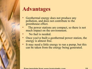 Advantages
• Geothermal energy does not produce any
  pollution, and does not contribute to the
  greenhouse effect.
•    The power stations are compact, so there is not
  much impact on the environment.
•    No fuel is needed.
• Once you've built a geothermal power station, the
  energy is almost free.
• It may need a little energy to run a pump, but this
  can be taken from the energy being generated.
 