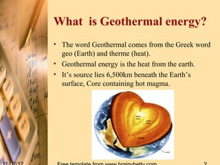 What is Geothermal energy?
• The word Geothermal comes from the Greek word
  geo (Earth) and therme (heat).
• Geothermal energy is the heat from the earth.
• It’s source lies 6,500km beneath the Earth’s
  surface, Core containing hot magma.
 