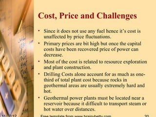 Cost, Price and Challenges
• Since it does not use any fuel hence it’s cost is
  unaffected by price fluctuations.
• Primary prices are bit high but once the capital
  costs have been recovered price of power can
  decrease.
• Most of the cost is related to resource exploration
  and plant construction.
• Drilling Costs alone account for as much as one-
  third of total plant cost because rocks in
  geothermal areas are usually extremely hard and
  hot.
• Geothermal power plants must be located near a
  reservoir because it difficult to transport steam or
  hot water over distances.
 