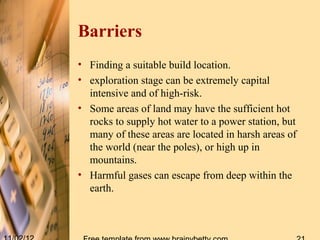 Barriers
• Finding a suitable build location.
• exploration stage can be extremely capital
  intensive and of high-risk.
• Some areas of land may have the sufficient hot
  rocks to supply hot water to a power station, but
  many of these areas are located in harsh areas of
  the world (near the poles), or high up in
  mountains.
• Harmful gases can escape from deep within the
  earth.
 
