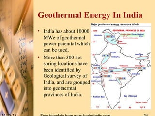 Geothermal Energy In India
• India has about 10000
  MWe of geothermal
  power potential which
  ean be used.
• More than 300 hot
  spring locations have
  been identified by
  Geological survey of
  India, and are grouped
  into geothermal
  provinces of India.
 