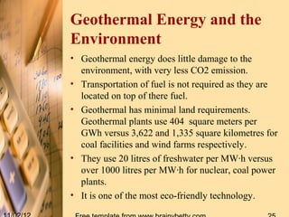 Geothermal Energy and the
Environment
• Geothermal energy does little damage to the
  environment, with very less CO2 emission.
• Transportation of fuel is not required as they are
  located on top of there fuel.
• Geothermal has minimal land requirements.
  Geothermal plants use 404 square meters per
  GWh versus 3,622 and 1,335 square kilometres for
  coal facilities and wind farms respectively.
• They use 20 litres of freshwater per MW·h versus
  over 1000 litres per MW·h for nuclear, coal power
  plants.
• It is one of the most eco-friendly technology.
 