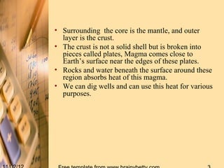 • Surrounding the core is the mantle, and outer
  layer is the crust.
• The crust is not a solid shell but is broken into
  pieces called plates, Magma comes close to
  Earth’s surface near the edges of these plates.
• Rocks and water beneath the surface around these
  region absorbs heat of this magma.
• We can dig wells and can use this heat for various
  purposes.
 