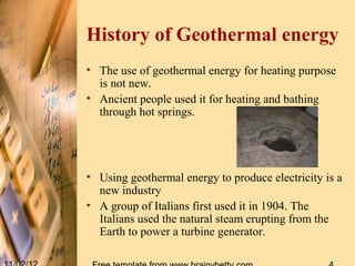 History of Geothermal energy
• The use of geothermal energy for heating purpose
  is not new.
• Ancient people used it for heating and bathing
  through hot springs.




• Using geothermal energy to produce electricity is a
  new industry
• A group of Italians first used it in 1904. The
  Italians used the natural steam erupting from the
  Earth to power a turbine generator.
 