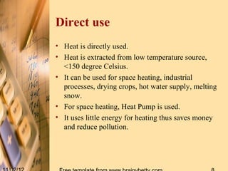 Direct use
• Heat is directly used.
• Heat is extracted from low temperature source,
  <150 degree Celsius.
• It can be used for space heating, industrial
  processes, drying crops, hot water supply, melting
  snow.
• For space heating, Heat Pump is used.
• It uses little energy for heating thus saves money
  and reduce pollution.
 