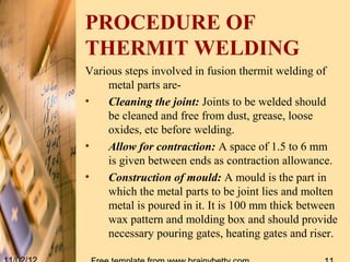 PROCEDURE OF
THERMIT WELDING
Various steps involved in fusion thermit welding of
    metal parts are-
•   Cleaning the joint: Joints to be welded should
    be cleaned and free from dust, grease, loose
    oxides, etc before welding.
•   Allow for contraction: A space of 1.5 to 6 mm
    is given between ends as contraction allowance.
•   Construction of mould: A mould is the part in
    which the metal parts to be joint lies and molten
    metal is poured in it. It is 100 mm thick between
    wax pattern and molding box and should provide
    necessary pouring gates, heating gates and riser.
 