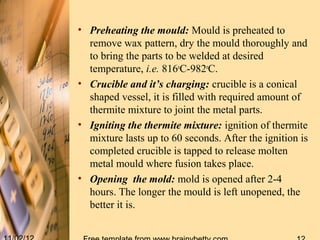 • Preheating the mould: Mould is preheated to
  remove wax pattern, dry the mould thoroughly and
  to bring the parts to be welded at desired
  temperature, i.e. 816oC-982oC.
• Crucible and it’s charging: crucible is a conical
  shaped vessel, it is filled with required amount of
  thermite mixture to joint the metal parts.
• Igniting the thermite mixture: ignition of thermite
  mixture lasts up to 60 seconds. After the ignition is
  completed crucible is tapped to release molten
  metal mould where fusion takes place.
• Opening the mold: mold is opened after 2-4
  hours. The longer the mould is left unopened, the
  better it is.
 