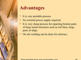 Advantages
• It is very portable process.
• No external power supply required.
• It is very cheap process for repairing broken parts
  of large metal structures such as rail lines, large
  parts of ships.
• On site welding can be done for railways.
 