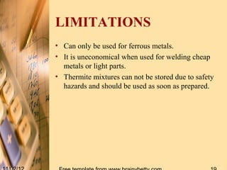 LIMITATIONS
• Can only be used for ferrous metals.
• It is uneconomical when used for welding cheap
  metals or light parts.
• Thermite mixtures can not be stored due to safety
  hazards and should be used as soon as prepared.
 