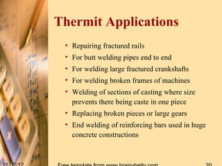 Thermit Applications
 • Repairing fractured rails
 • For butt welding pipes end to end
 • For welding large fractured crankshafts
 • For welding broken frames of machines
 • Welding of sections of casting where size
   prevents there being caste in one piece
 • Replacing broken pieces or large gears
 • End welding of reinforcing bars used in huge
   concrete constructions
 