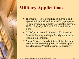 Military Applications

 • Thermate -TH3 is a mixture of thermite and
   pyrotechnic additives for incendiary purposes.
   Its composition by weight is generally thermite
   68.7%, Ba(NO3)2 29.0%, S 2.0% and binder
   0.3%.
 • Ba(NO3)2 increases its thermal effect, creates
   flame in burning and significantly reduces the
   ignition temperature.
 • Ames Process – an adaptation of the thermite
   reaction for obtaining pure Uranium (as part of
   the Manhattan Project at Ames Laboratory).
 