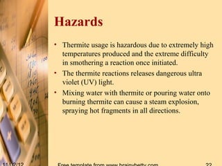 Hazards
• Thermite usage is hazardous due to extremely high
  temperatures produced and the extreme difficulty
  in smothering a reaction once initiated.
• The thermite reactions releases dangerous ultra
  violet (UV) light.
• Mixing water with thermite or pouring water onto
  burning thermite can cause a steam explosion,
  spraying hot fragments in all directions.
 
