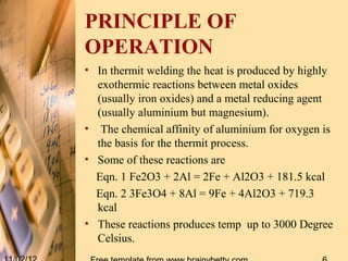 PRINCIPLE OF
OPERATION
• In thermit welding the heat is produced by highly
  exothermic reactions between metal oxides
  (usually iron oxides) and a metal reducing agent
  (usually aluminium but magnesium).
• The chemical affinity of aluminium for oxygen is
  the basis for the thermit process.
• Some of these reactions are
  Eqn. 1 Fe2O3 + 2Al = 2Fe + Al2O3 + 181.5 kcal
  Eqn. 2 3Fe3O4 + 8Al = 9Fe + 4Al2O3 + 719.3
  kcal
• These reactions produces temp up to 3000 Degree
  Celsius.
 
