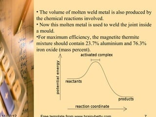 • The volume of molten weld metal is also produced by
the chemical reactions involved.
• Now this molten metal is used to weld the joint inside
a mould.
•For maximum efficiency, the magnetite thermite
mixture should contain 23.7% aluminium and 76.3%
iron oxide (mass percent).
 