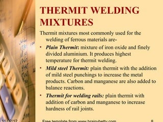 THERMIT WELDING
MIXTURES
Thermit mixtures most commonly used for the
  welding of ferrous materials are-
• Plain Thermit: mixture of iron oxide and finely
  divided aluminium. It produces highest
  temperature for thermit welding.
• Mild steel Thermit: plain thermit with the addition
  of mild steel punchings to increase the metal
  products. Carbon and manganese are also added to
  balance reactions.
• Thermit for welding rails: plain thermit with
  addition of carbon and manganese to increase
  hardness of rail joints.
 
