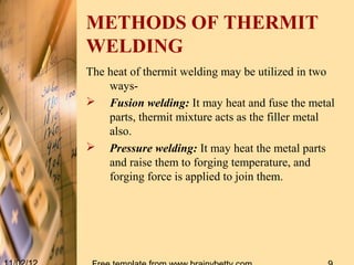 METHODS OF THERMIT
WELDING
The heat of thermit welding may be utilized in two
    ways-
 Fusion welding: It may heat and fuse the metal
    parts, thermit mixture acts as the filler metal
    also.
 Pressure welding: It may heat the metal parts
    and raise them to forging temperature, and
    forging force is applied to join them.
 