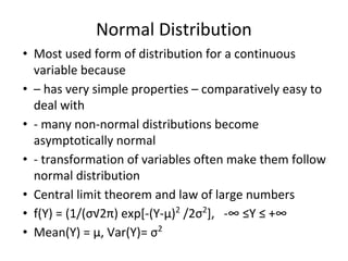 Normal Distribution
• Most used form of distribution for a continuous
variable because
• – has very simple properties – comparatively easy to
deal with
• - many non-normal distributions become
asymptotically normal
• - transformation of variables often make them follow
normal distribution
• Central limit theorem and law of large numbers
• f(Y) = (1/(σ√2π) exp[-(Y-μ)2
/2σ2
], -∞ ≤Y ≤ +∞
• Mean(Y) = μ, Var(Y)= σ2
 