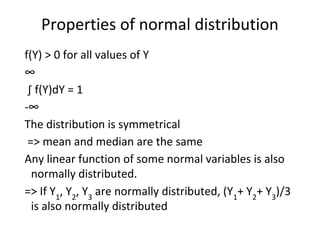 Properties of normal distribution
f(Y) > 0 for all values of Y
∞
∫ f(Y)dY = 1
-∞
The distribution is symmetrical
=> mean and median are the same
Any linear function of some normal variables is also
normally distributed.
=> If Y1
, Y2
, Y3
are normally distributed, (Y1
+ Y2
+ Y3
)/3
is also normally distributed
 