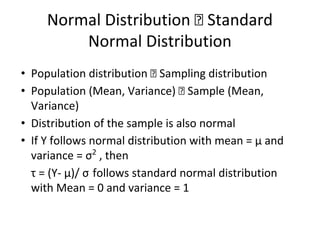 Normal Distribution Standard
Normal Distribution
• Population distribution Sampling distribution
• Population (Mean, Variance) Sample (Mean,
Variance)
• Distribution of the sample is also normal
• If Y follows normal distribution with mean = μ and
variance = σ2
, then
τ = (Y- μ)/ σ follows standard normal distribution
with Mean = 0 and variance = 1
 