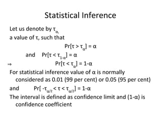 Statistical Inference
Let us denote by τα,
a value of τ, such that
Pr[τ > τα
] = α
and Pr[τ < τ1-α
] = α
⇒ Pr[τ < τα
] = 1-α
For statistical inference value of α is normally
considered as 0.01 (99 per cent) or 0.05 (95 per cent)
and Pr[ -τα/2
< τ < τα/2
] = 1-α
The interval is defined as confidence limit and (1-α) is
confidence coefficient
 