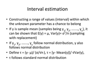 Interval estimation
• Constructing a range of values (interval) within which
the unknown parameter has a chance to belong
• If y is sample mean (samples being y1
, y2
, ......., yn
), it
can be shown that E(y) = μ, Var(y)= σ2
/n (sampling
with replacement)
• If y1
, y2
, ......., yn
follow normal distribution, y also
follows normal distribution
• Define τ = (y- μ)/ (σ/√n ), τ = [y- Mean(y)]/ √Var(y),
• τ follows standard normal distribution
 